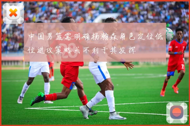 中国男篮需明确杨瀚森角色定位低位进攻策略或不利于其发挥
