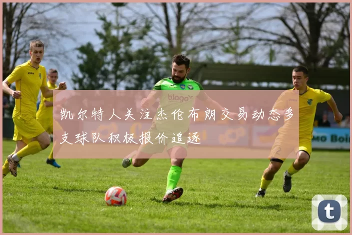 凯尔特人关注杰伦布朗交易动态多支球队积极报价追逐