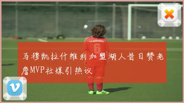 马穆凯拉什维利加盟湖人昔日赞老詹MVP社媒引热议