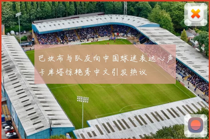 巴坎布与队友向中国球迷表达心声卡库塔惊艳秀中文引发热议