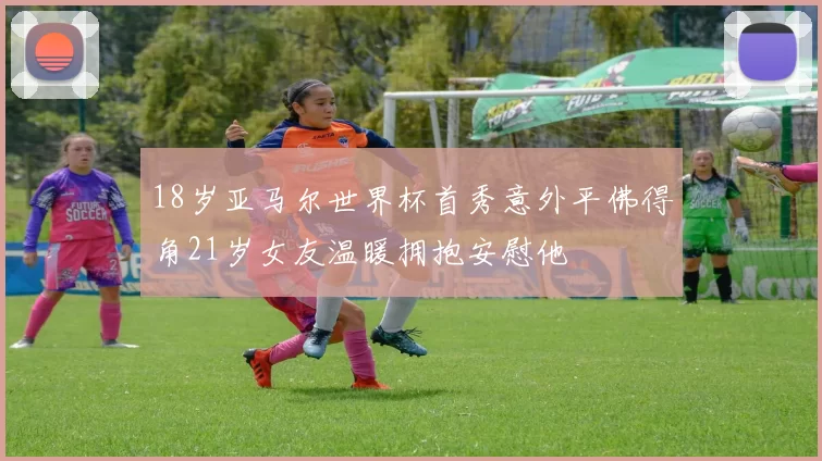 18岁亚马尔世界杯首秀意外平佛得角21岁女友温暖拥抱安慰他