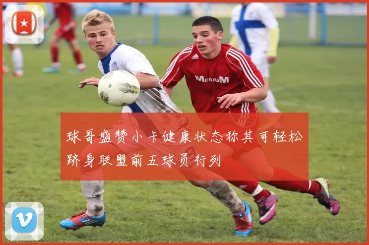 球哥盛赞小卡健康状态称其可轻松跻身联盟前五球员行列