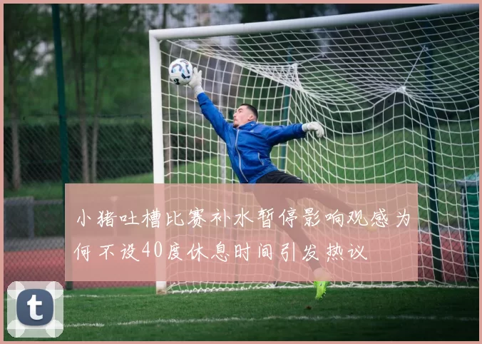 小猪吐槽比赛补水暂停影响观感为何不设40度休息时间引发热议
