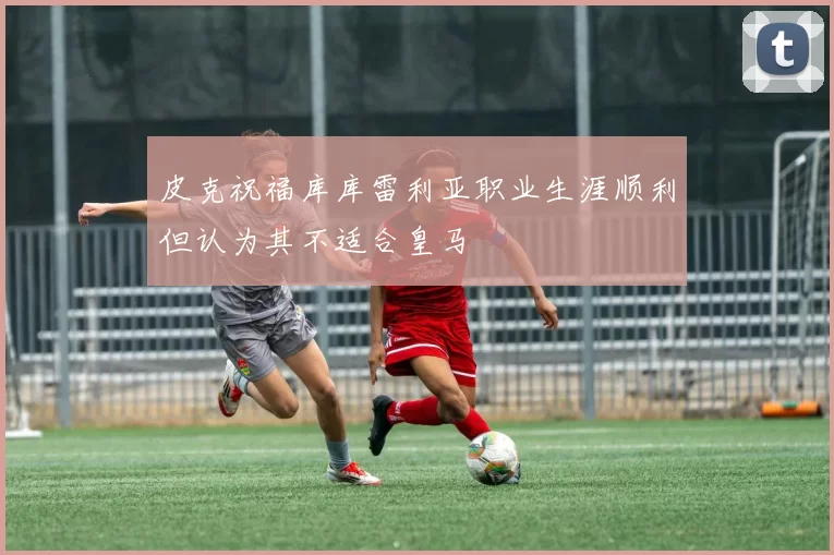 皮克祝福库库雷利亚职业生涯顺利但认为其不适合皇马