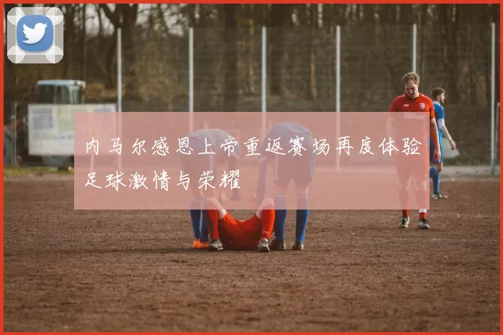 内马尔感恩上帝重返赛场再度体验足球激情与荣耀