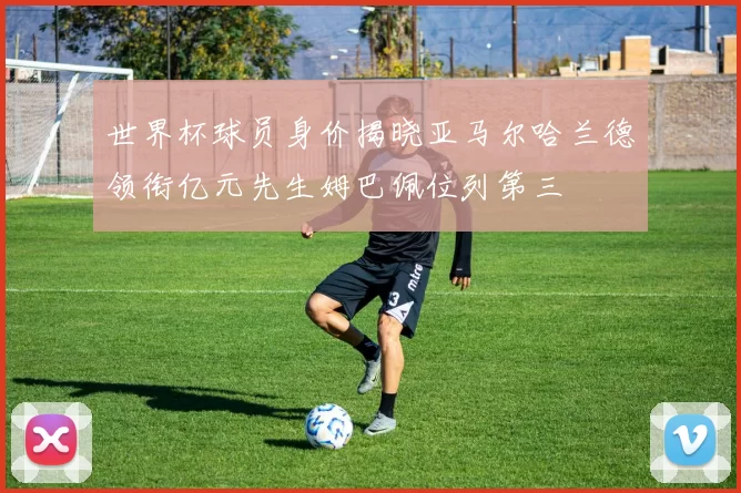 世界杯球员身价揭晓亚马尔哈兰德领衔亿元先生姆巴佩位列第三