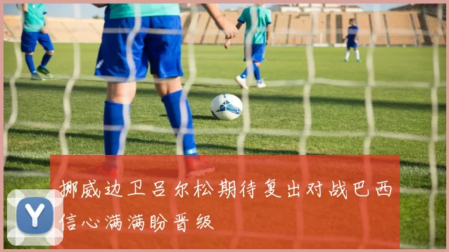 挪威边卫吕尔松期待复出对战巴西信心满满盼晋级