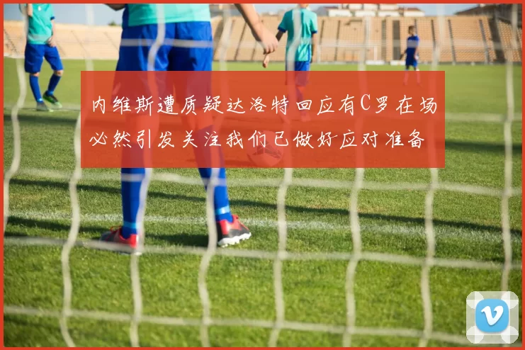 内维斯遭质疑达洛特回应有C罗在场必然引发关注我们已做好应对准备