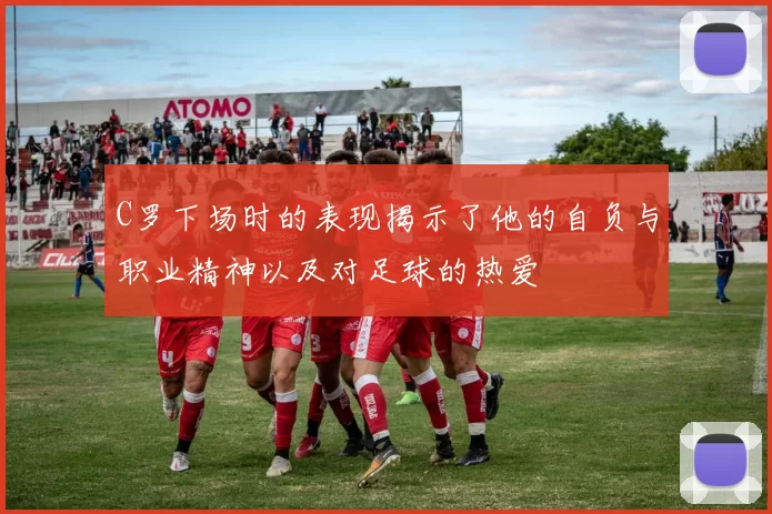 C罗下场时的表现揭示了他的自负与职业精神以及对足球的热爱